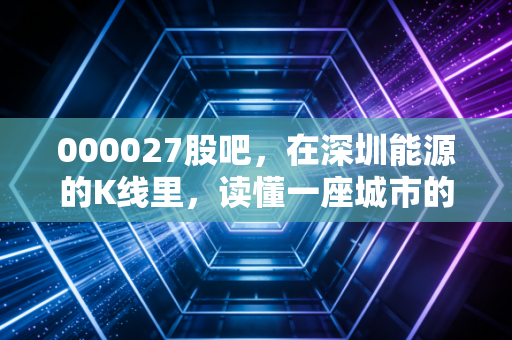 000027股吧，在深圳能源的K线里，读懂一座城市的烟火与坚守