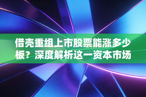 借壳重组上市股票能涨多少板？深度解析这一资本市场的造富神话与残酷现实