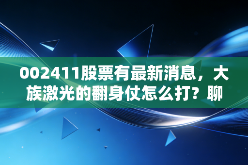 002411股票有最新消息,大族激光的翻身仗怎么打?聊聊高端制造里的苦与乐
