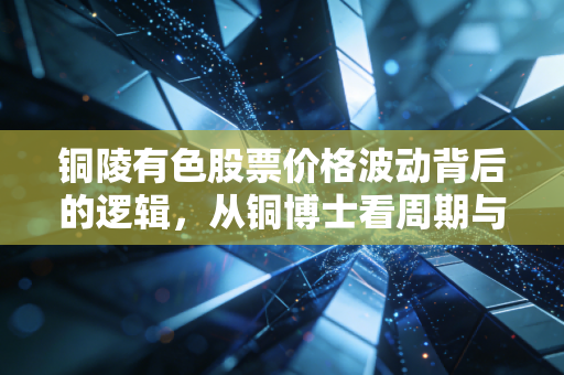 铜陵有色股票价格波动背后的逻辑，从铜博士看周期与成长的博弈