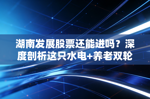湖南发展股票还能进吗？深度剖析这只水电+养老双轮驱动的潜力股，是抄底良机还是陷阱？