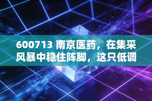 600713 南京医药，在集采风暴中稳住阵脚，这只低调医药白马还能不能打？