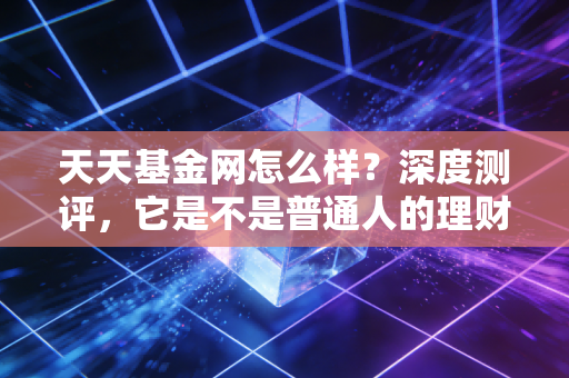 天天基金网怎么样?深度测评,它是不是普通人的理财最佳搭档?