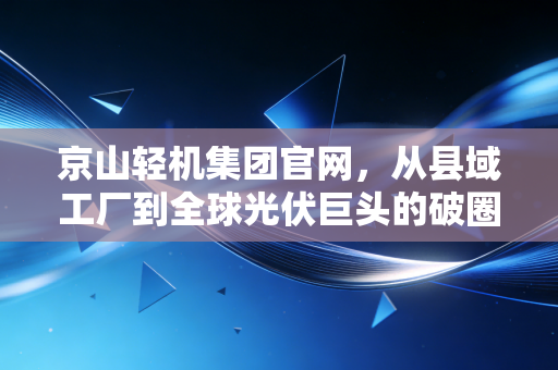 京山轻机集团官网，从县域工厂到全球光伏巨头的破圈启示录