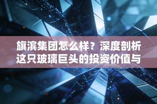 旗滨集团怎么样？深度剖析这只玻璃巨头的投资价值与未来隐忧