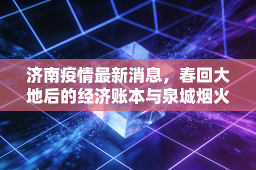 济南疫情最新消息，春回大地后的经济账本与泉城烟火气