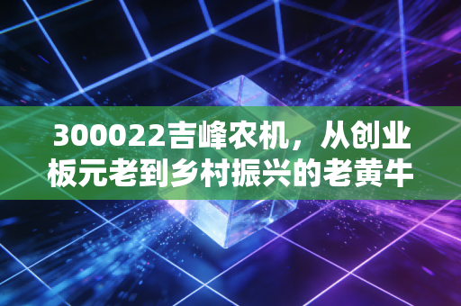 300022吉峰农机，从创业板元老到乡村振兴的老黄牛，这只票到底还有没有翻身仗？