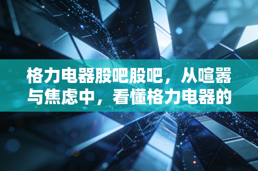 格力电器股吧股吧，从喧嚣与焦虑中，看懂格力电器的爱恨情仇