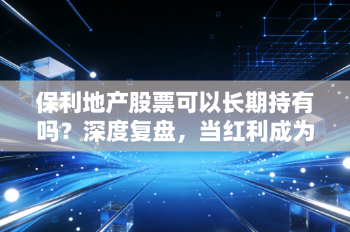 保利地产股票可以长期持有吗？深度复盘，当红利成为信仰，我们该如何看待央企龙头的未来