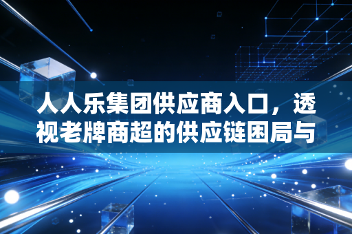 人人乐集团供应商入口，透视老牌商超的供应链困局与数字化自救
