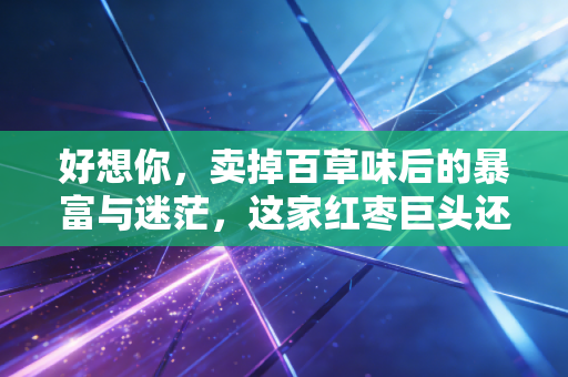 好想你，卖掉百草味后的暴富与迷茫，这家红枣巨头还能买吗？