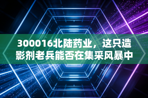 300016北陆药业，这只造影剂老兵能否在集采风暴中开出第二春？