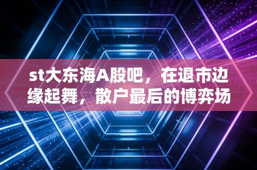 st大东海A股吧,在退市边缘起舞,散户最后的博弈场还是财富绞肉机?