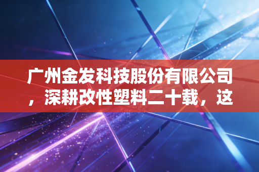 广州金发科技股份有限公司，深耕改性塑料二十载，这家隐形冠军能否撑起绿色中国的未来？