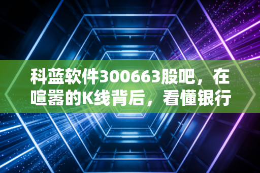 科蓝软件300663股吧,在喧嚣的K线背后,看懂银行IT隐形冠军的突围与坚守