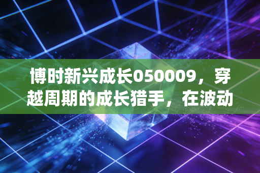博时新兴成长050009，穿越周期的成长猎手，在波动中寻找Alpha的硬核之路
