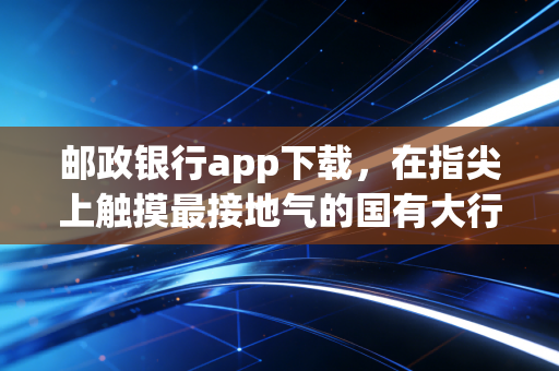 邮政银行app下载，在指尖上触摸最接地气的国有大行，我的真实体验与观察