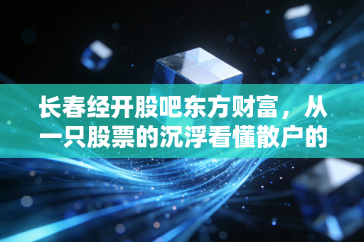 长春经开股吧东方财富，从一只股票的沉浮看懂散户的焦虑与希望