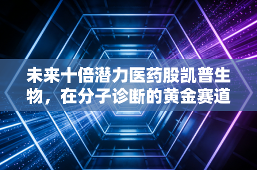 未来十倍潜力医药股凯普生物,在分子诊断的黄金赛道上,它凭什么能成为下一个长跑冠军?