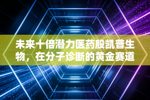 未来十倍潜力医药股凯普生物,在分子诊断的黄金赛道上,它凭什么能成为下一个长跑冠军?