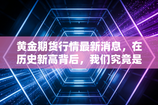 黄金期货行情最新消息,在历史新高背后,我们究竟是在拥抱财富还是拥抱泡沫?