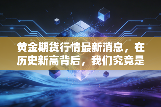黄金期货行情最新消息,在历史新高背后,我们究竟是在拥抱财富还是拥抱泡沫?