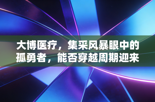 大博医疗,集采风暴眼中的孤勇者,能否穿越周期迎来价值回归?