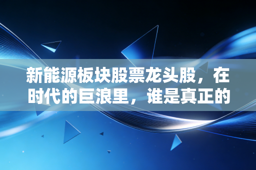 新能源板块股票龙头股，在时代的巨浪里，谁是真正的硬通货？
