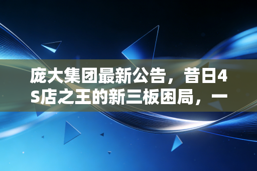 庞大集团最新公告,昔日4S店之王的新三板困局,一场关于盲目扩张与时代更迭的残酷警示