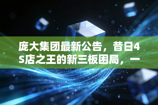 庞大集团最新公告，昔日4S店之王的新三板困局，一场关于盲目扩张与时代更迭的残酷警示