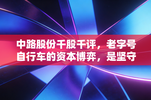 中路股份千股千评,老字号自行车的资本博弈,是坚守情怀还是刀口舔血?