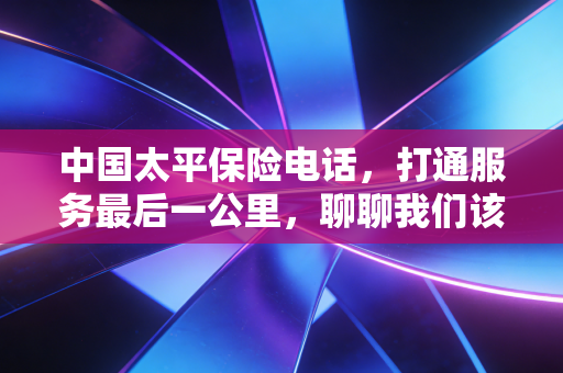 中国太平保险电话,打通服务最后一公里,聊聊我们该如何正确利用这条生命线