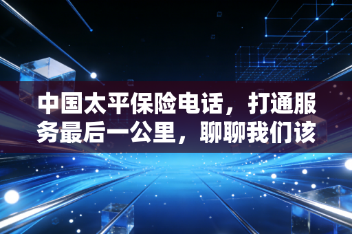 中国太平保险电话，打通服务最后一公里，聊聊我们该如何正确利用这条生命线