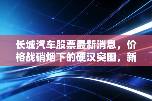 长城汽车股票最新消息，价格战硝烟下的硬汉突围，新能源转型能否撑起股价的下一个春天？