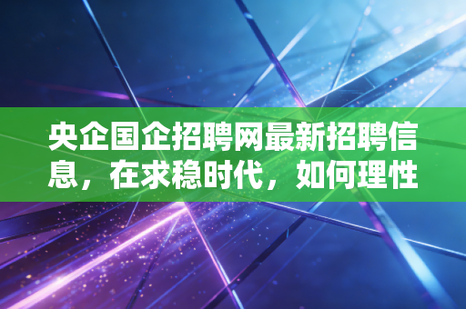 央企国企招聘网最新招聘信息,在求稳时代,如何理性看待并拿下这一金饭碗?