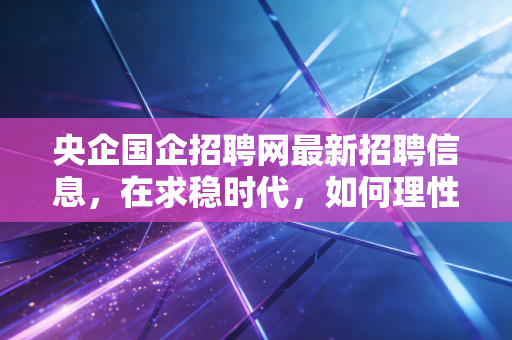 央企国企招聘网最新招聘信息,在求稳时代,如何理性看待并拿下这一金饭碗?