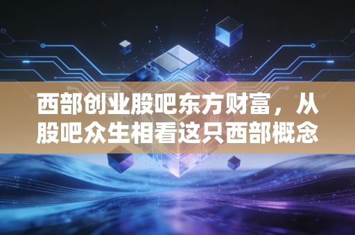 西部创业股吧东方财富，从股吧众生相看这只西部概念股的真实成色