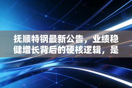 抚顺特钢最新公告，业绩稳健增长背后的硬核逻辑，是时候重新审视这只特钢龙头了吗？