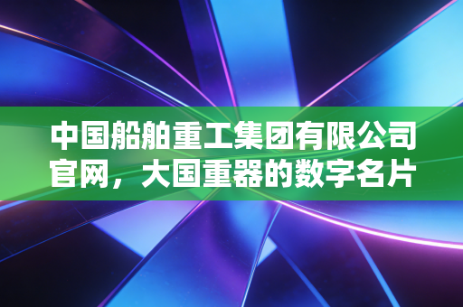 中国船舶重工集团有限公司官网,大国重器的数字名片与资本江湖的周期博弈