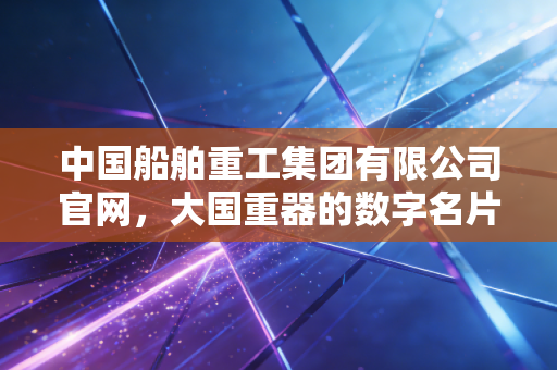 中国船舶重工集团有限公司官网，大国重器的数字名片与资本江湖的周期博弈