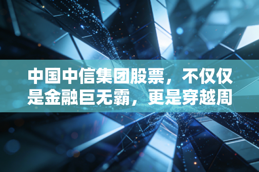 中国中信集团股票,不仅仅是金融巨无霸,更是穿越周期的压舱石,普通投资者该如何看待它?