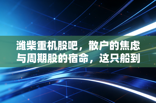潍柴重机股吧，散户的焦虑与周期股的宿命，这只船到底还能不能开？