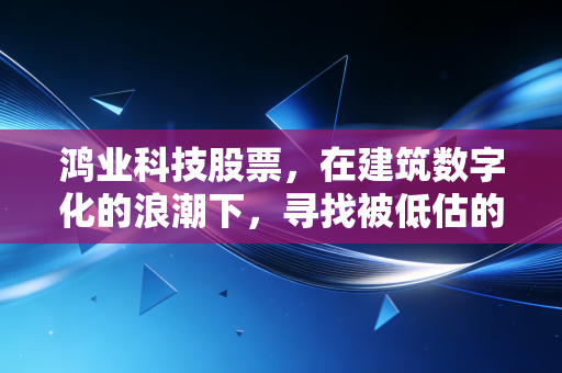 鸿业科技股票，在建筑数字化的浪潮下，寻找被低估的隐形工匠
