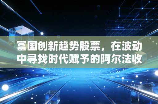 富国创新趋势股票,在波动中寻找时代赋予的阿尔法收益