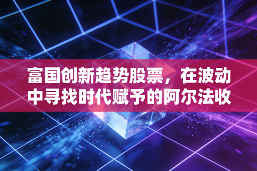 富国创新趋势股票，在波动中寻找时代赋予的阿尔法收益