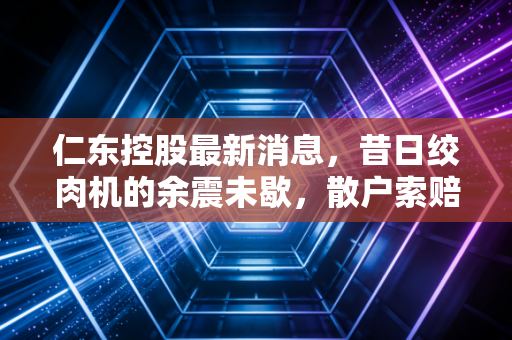 仁东控股最新消息，昔日绞肉机的余震未歇，散户索赔路漫漫，咱们该如何避开下一个坑？