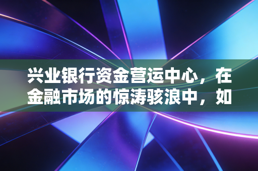 兴业银行资金营运中心,在金融市场的惊涛骇浪中,如何做那个最冷静的操盘手?