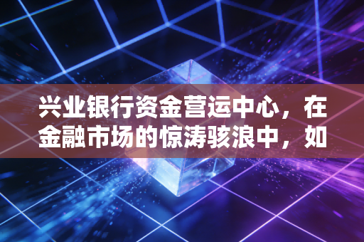 兴业银行资金营运中心,在金融市场的惊涛骇浪中,如何做那个最冷静的操盘手?