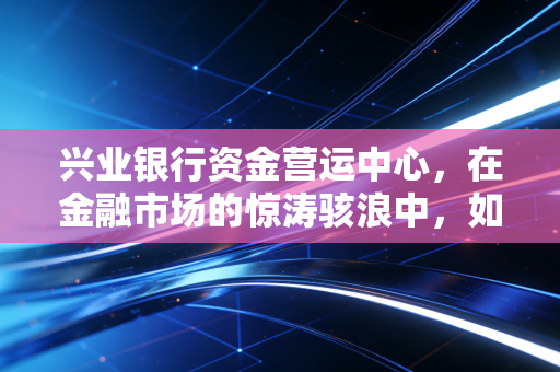 兴业银行资金营运中心，在金融市场的惊涛骇浪中，如何做那个最冷静的操盘手？