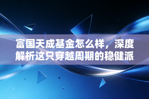 富国天成基金怎么样，深度解析这只穿越周期的稳健派老将，是否值得你托付？